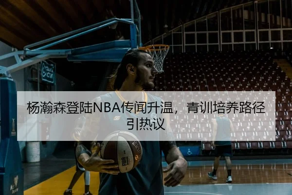 杨瀚森登陆NBA传闻升温，青训培养路径引热议