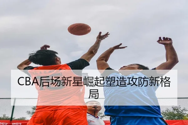 CBA后场新星崛起塑造攻防新格局